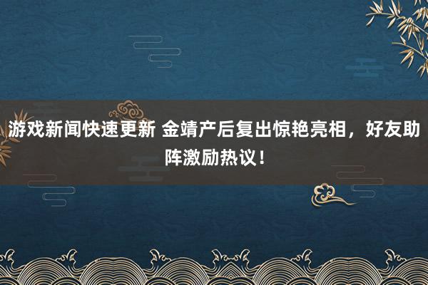 游戏新闻快速更新 金靖产后复出惊艳亮相，好友助阵激励热议！