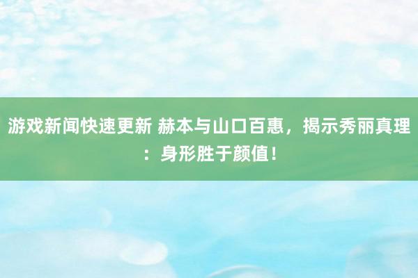 游戏新闻快速更新 赫本与山口百惠，揭示秀丽真理：身形胜于颜值！