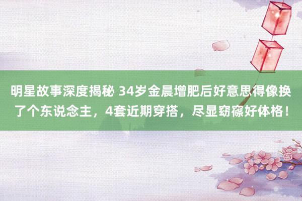 明星故事深度揭秘 34岁金晨增肥后好意思得像换了个东说念主，4套近期穿搭，尽显窈窱好体格！