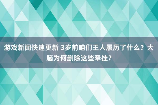 游戏新闻快速更新 3岁前咱们王人履历了什么？大脑为何删除这些牵挂？