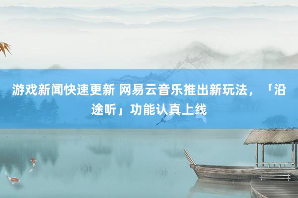 游戏新闻快速更新 网易云音乐推出新玩法，「沿途听」功能认真上线