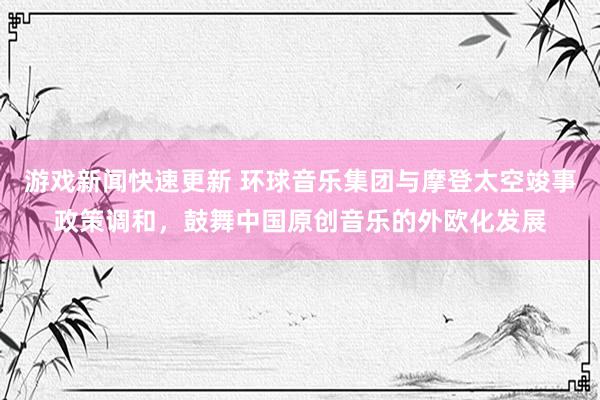 游戏新闻快速更新 环球音乐集团与摩登太空竣事政策调和，鼓舞中国原创音乐的外欧化发展