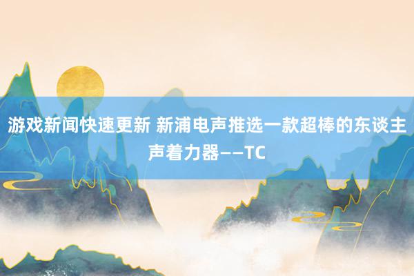 游戏新闻快速更新 新浦电声推选一款超棒的东谈主声着力器——TC