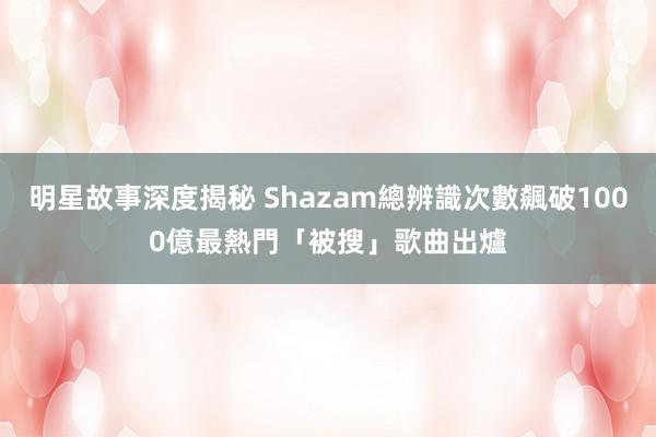 明星故事深度揭秘 Shazam總辨識次數飆破1000億　最熱門「被搜」歌曲出爐