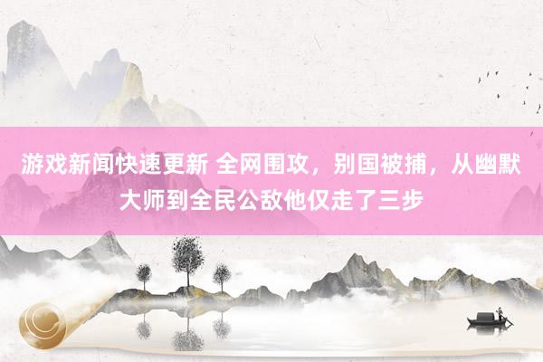 游戏新闻快速更新 全网围攻，别国被捕，从幽默大师到全民公敌他仅走了三步