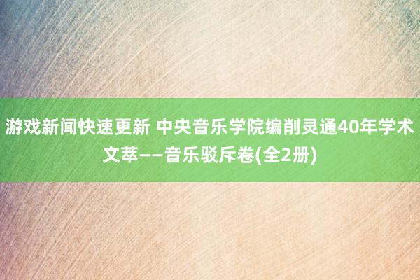 游戏新闻快速更新 中央音乐学院编削灵通40年学术文萃——音乐驳斥卷(全2册)