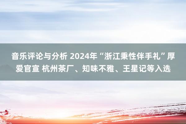 音乐评论与分析 2024年“浙江秉性伴手礼”厚爱官宣 杭州茶厂、知味不雅、王星记等入选