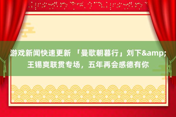 游戏新闻快速更新 「曼歌朝暮行」刘下&王锡爽联贯专场，五年再会感德有你