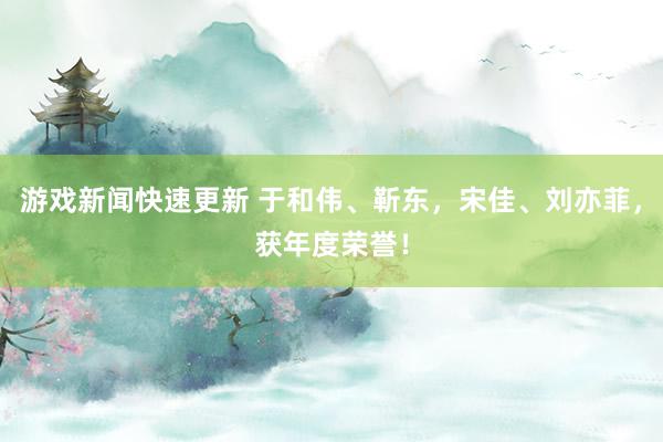 游戏新闻快速更新 于和伟、靳东，宋佳、刘亦菲，获年度荣誉！