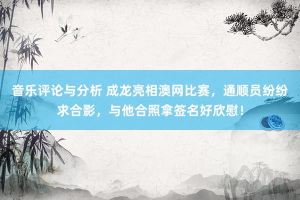 音乐评论与分析 成龙亮相澳网比赛，通顺员纷纷求合影，与他合照拿签名好欣慰！