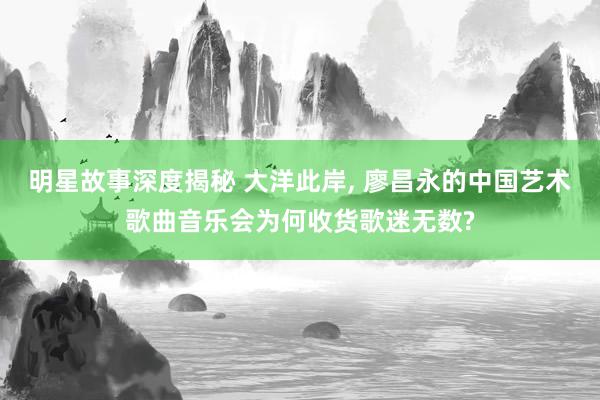 明星故事深度揭秘 大洋此岸, 廖昌永的中国艺术歌曲音乐会为何收货歌迷无数?