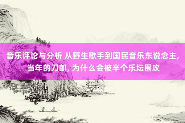 音乐评论与分析 从野生歌手到国民音乐东说念主, 当年的刀郎, 为什么会被半个乐坛围攻