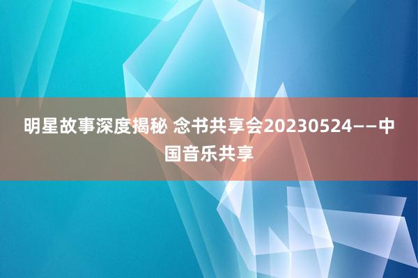 明星故事深度揭秘 念书共享会20230524——中国音乐共享