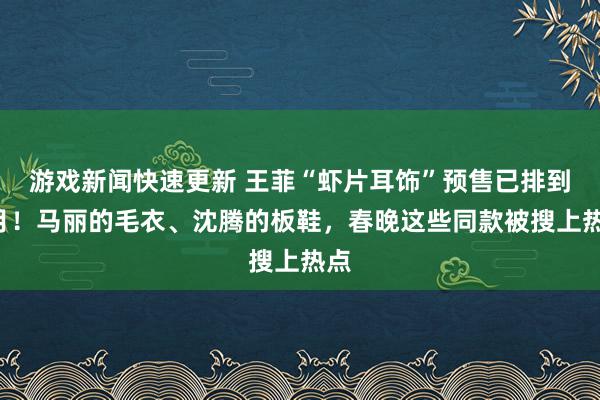 游戏新闻快速更新 王菲“虾片耳饰”预售已排到3月！马丽的毛衣、沈腾的板鞋，春晚这些同款被搜上热点