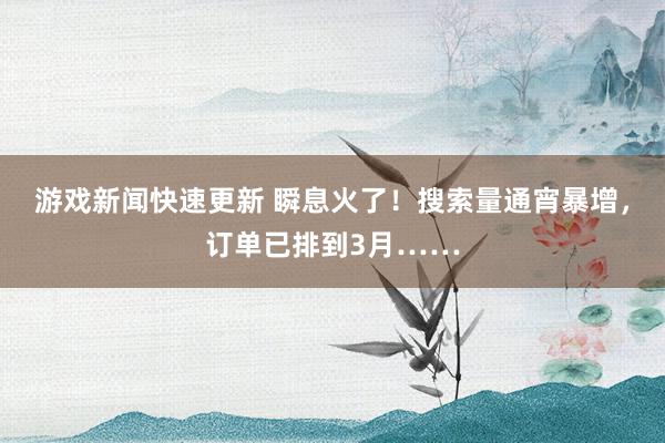 游戏新闻快速更新 瞬息火了！搜索量通宵暴增，订单已排到3月……