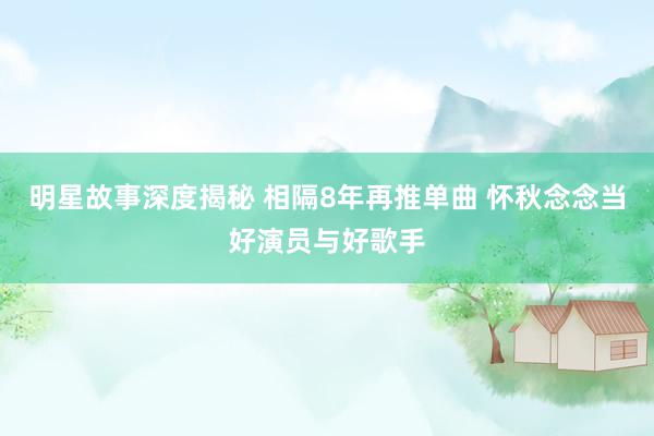 明星故事深度揭秘 相隔8年再推单曲 怀秋念念当好演员与好歌手