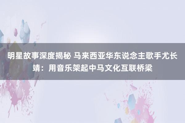 明星故事深度揭秘 马来西亚华东说念主歌手尤长靖：用音乐架起中马文化互联桥梁