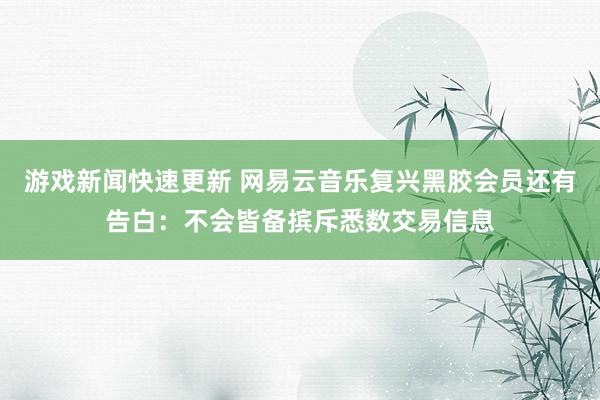 游戏新闻快速更新 网易云音乐复兴黑胶会员还有告白：不会皆备摈斥悉数交易信息