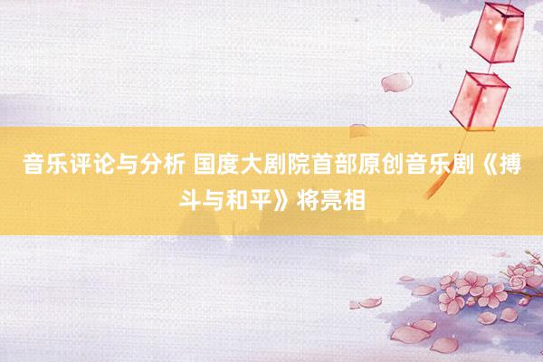 音乐评论与分析 国度大剧院首部原创音乐剧《搏斗与和平》将亮相