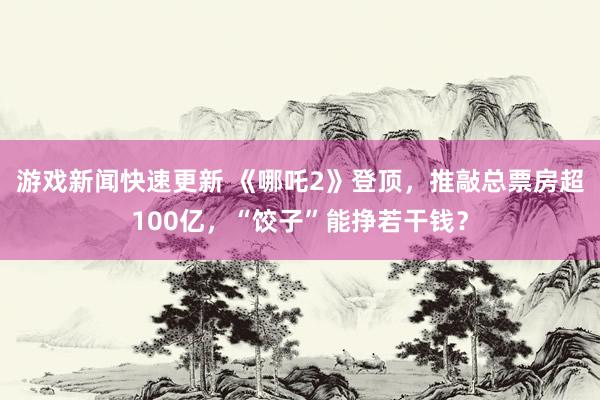 游戏新闻快速更新 《哪吒2》登顶，推敲总票房超100亿，“饺子”能挣若干钱？