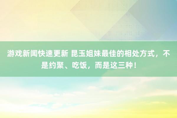 游戏新闻快速更新 昆玉姐妹最佳的相处方式，不是约聚、吃饭，而是这三种！