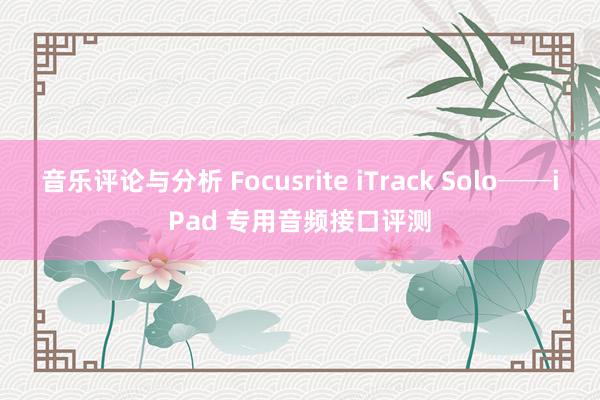 音乐评论与分析 Focusrite iTrack Solo──iPad 专用音频接口评测