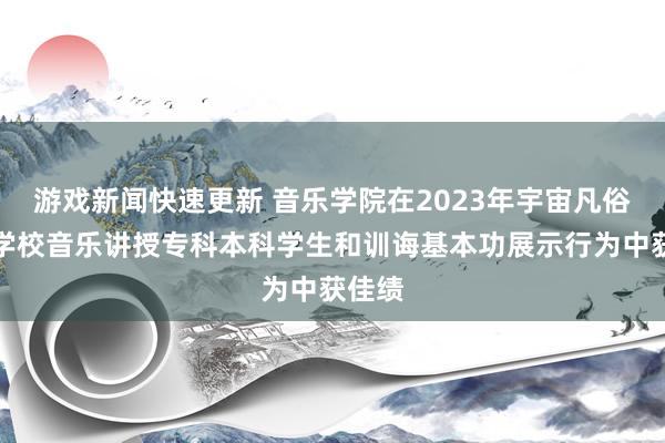 游戏新闻快速更新 音乐学院在2023年宇宙凡俗高级学校音乐讲授专科本科学生和训诲基本功展示行为中获佳绩