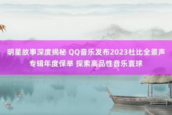 明星故事深度揭秘 QQ音乐发布2023杜比全景声专辑年度保举 探索高品性音乐寰球