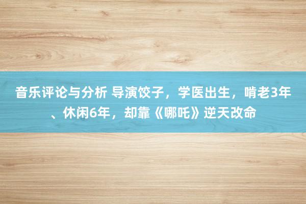 音乐评论与分析 导演饺子，学医出生，啃老3年、休闲6年，却靠《哪吒》逆天改命