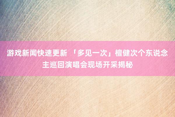 游戏新闻快速更新 「多见一次」檀健次个东说念主巡回演唱会现场开采揭秘