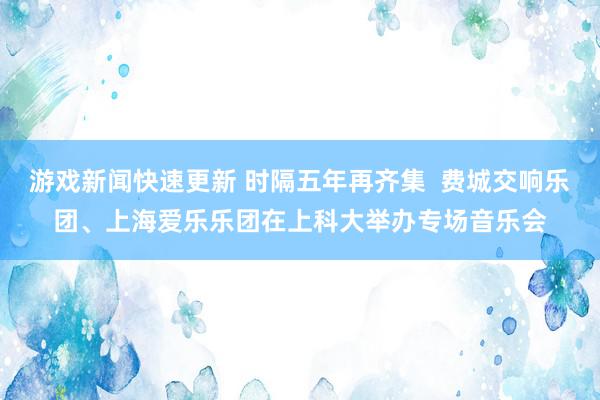 游戏新闻快速更新 时隔五年再齐集  费城交响乐团、上海爱乐乐团在上科大举办专场音乐会