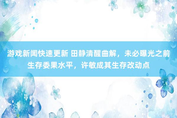 游戏新闻快速更新 田静清醒曲解，未必曝光之前生存委果水平，许敏成其生存改动点