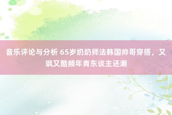 音乐评论与分析 65岁奶奶师法韩国帅哥穿搭，又飒又酷频年青东谈主还潮