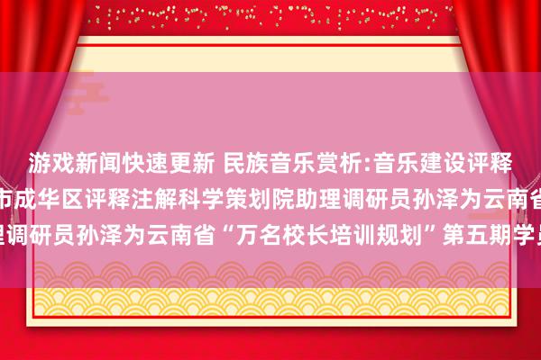 游戏新闻快速更新 民族音乐赏析:音乐建设评释注解东谈主生——成齐市成华区评释注解科学策划院助理调研员孙泽为云南省“万名校长培训规划”第五期学员讲课