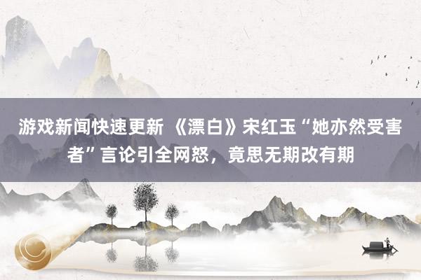 游戏新闻快速更新 《漂白》宋红玉“她亦然受害者”言论引全网怒，竟思无期改有期