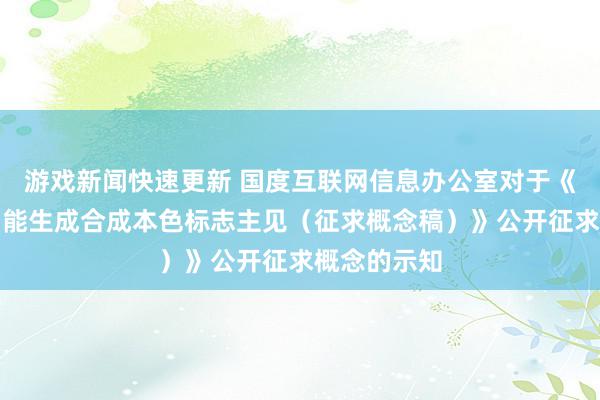 游戏新闻快速更新 国度互联网信息办公室对于《东谈主工智能生成合成本色标志主见（征求概念稿）》公开征求概念的示知