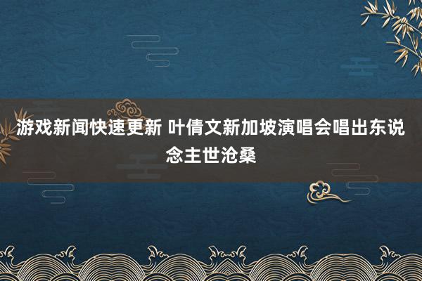 游戏新闻快速更新 叶倩文新加坡演唱会唱出东说念主世沧桑