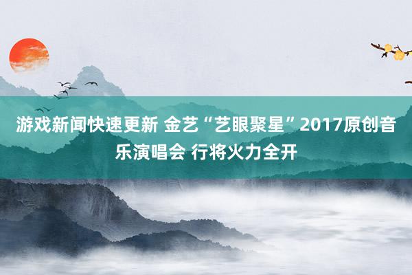 游戏新闻快速更新 金艺“艺眼聚星”2017原创音乐演唱会 行将火力全开