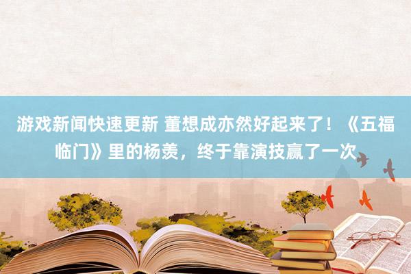 游戏新闻快速更新 董想成亦然好起来了！《五福临门》里的杨羡，终于靠演技赢了一次