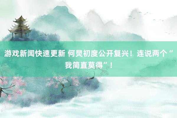 游戏新闻快速更新 何炅初度公开复兴！连说两个“我简直莫得”！