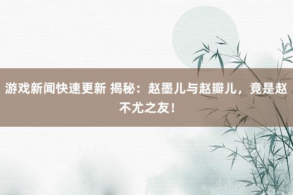 游戏新闻快速更新 揭秘：赵墨儿与赵瓣儿，竟是赵不尤之友！