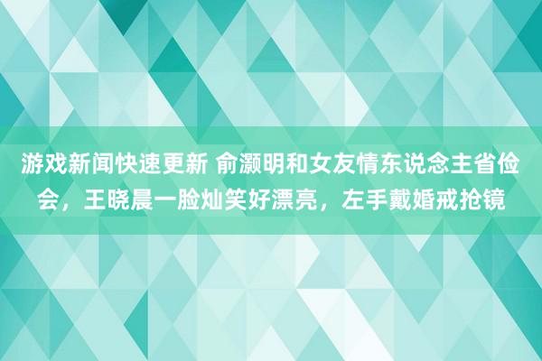 游戏新闻快速更新 俞灏明和女友情东说念主省俭会，王晓晨一脸灿笑好漂亮，左手戴婚戒抢镜