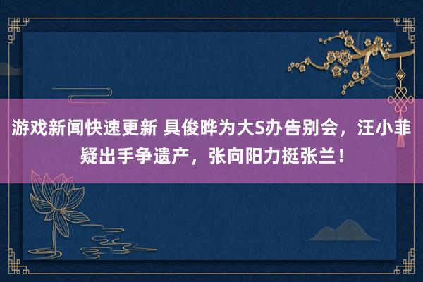 游戏新闻快速更新 具俊晔为大S办告别会，汪小菲疑出手争遗产，张向阳力挺张兰！