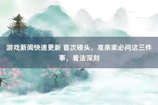 游戏新闻快速更新 首次碰头，准亲家必问这三件事，看法深刻