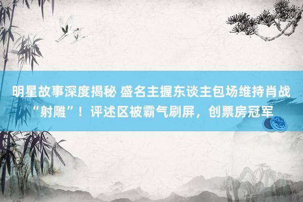 明星故事深度揭秘 盛名主握东谈主包场维持肖战“射雕”！评述区被霸气刷屏，创票房冠军