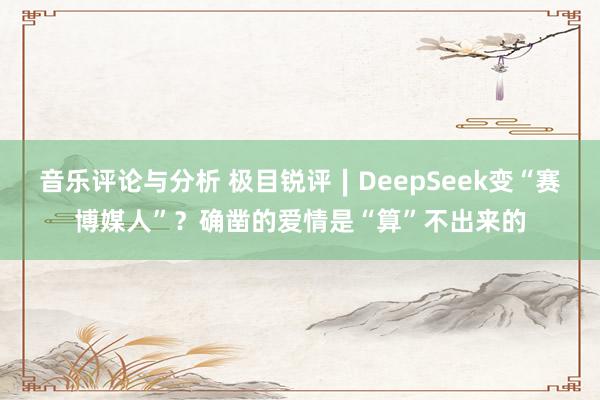 音乐评论与分析 极目锐评∣DeepSeek变“赛博媒人”？确凿的爱情是“算”不出来的