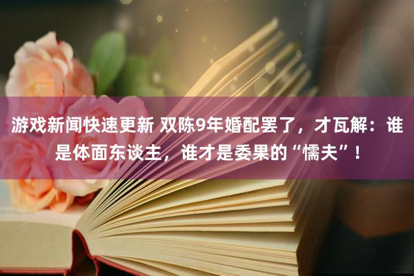 游戏新闻快速更新 双陈9年婚配罢了，才瓦解：谁是体面东谈主，谁才是委果的“懦夫”！