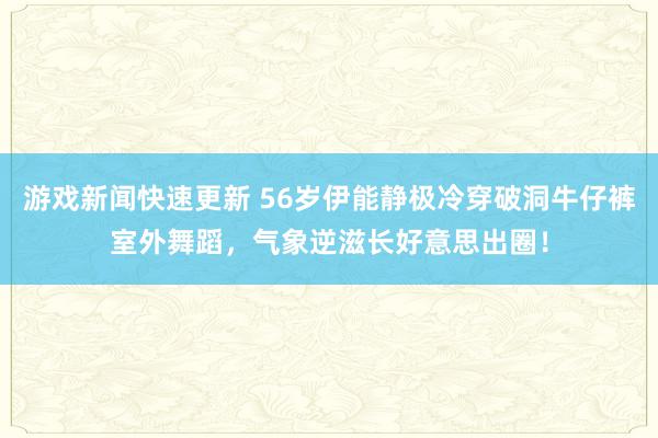 游戏新闻快速更新 56岁伊能静极冷穿破洞牛仔裤室外舞蹈，气象逆滋长好意思出圈！