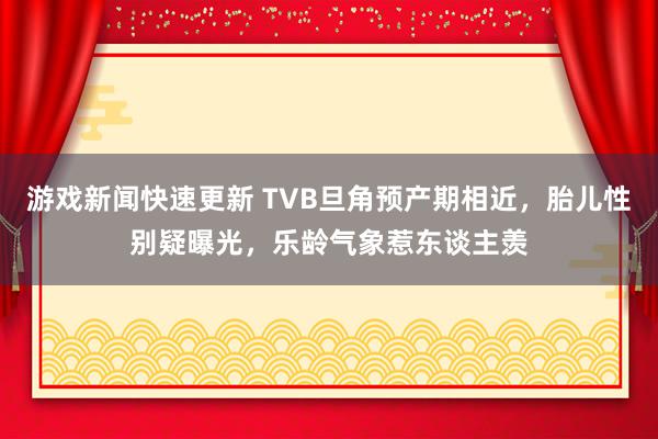 游戏新闻快速更新 TVB旦角预产期相近，胎儿性别疑曝光，乐龄气象惹东谈主羡