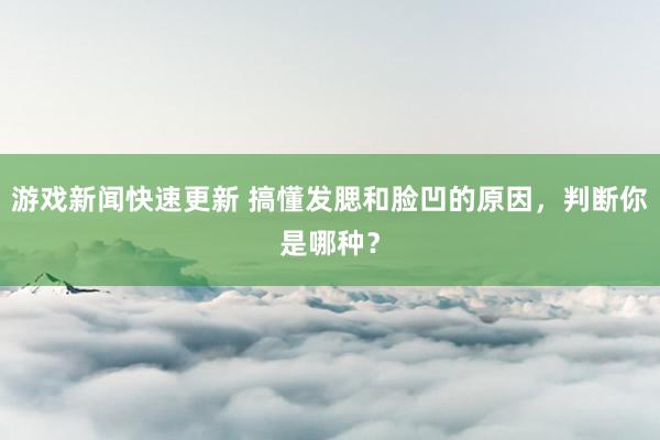 游戏新闻快速更新 搞懂发腮和脸凹的原因，判断你是哪种？